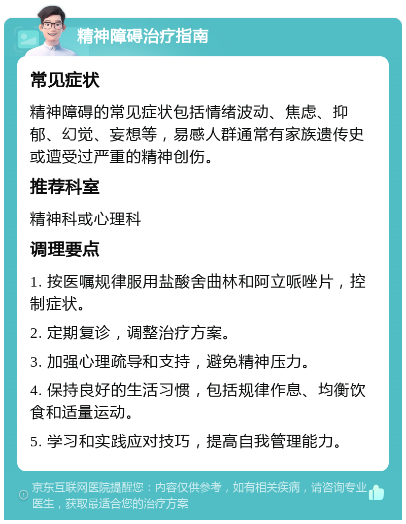 精神障碍治疗指南 常见症状 精神障碍的常见症状包括情绪波动、焦虑、抑郁、幻觉、妄想等，易感人群通常有家族遗传史或遭受过严重的精神创伤。 推荐科室 精神科或心理科 调理要点 1. 按医嘱规律服用盐酸舍曲林和阿立哌唑片，控制症状。 2. 定期复诊，调整治疗方案。 3. 加强心理疏导和支持，避免精神压力。 4. 保持良好的生活习惯，包括规律作息、均衡饮食和适量运动。 5. 学习和实践应对技巧，提高自我管理能力。