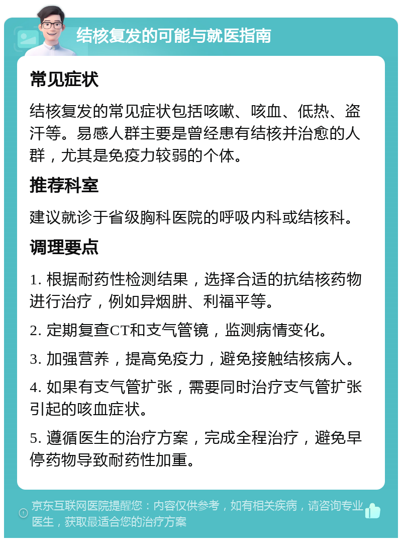 结核复发的可能与就医指南 常见症状 结核复发的常见症状包括咳嗽、咳血、低热、盗汗等。易感人群主要是曾经患有结核并治愈的人群，尤其是免疫力较弱的个体。 推荐科室 建议就诊于省级胸科医院的呼吸内科或结核科。 调理要点 1. 根据耐药性检测结果，选择合适的抗结核药物进行治疗，例如异烟肼、利福平等。 2. 定期复查CT和支气管镜，监测病情变化。 3. 加强营养，提高免疫力，避免接触结核病人。 4. 如果有支气管扩张，需要同时治疗支气管扩张引起的咳血症状。 5. 遵循医生的治疗方案，完成全程治疗，避免早停药物导致耐药性加重。