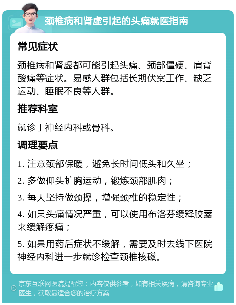 颈椎病和肾虚引起的头痛就医指南 常见症状 颈椎病和肾虚都可能引起头痛、颈部僵硬、肩背酸痛等症状。易感人群包括长期伏案工作、缺乏运动、睡眠不良等人群。 推荐科室 就诊于神经内科或骨科。 调理要点 1. 注意颈部保暖，避免长时间低头和久坐； 2. 多做仰头扩胸运动，锻炼颈部肌肉； 3. 每天坚持做颈操，增强颈椎的稳定性； 4. 如果头痛情况严重，可以使用布洛芬缓释胶囊来缓解疼痛； 5. 如果用药后症状不缓解，需要及时去线下医院神经内科进一步就诊检查颈椎核磁。