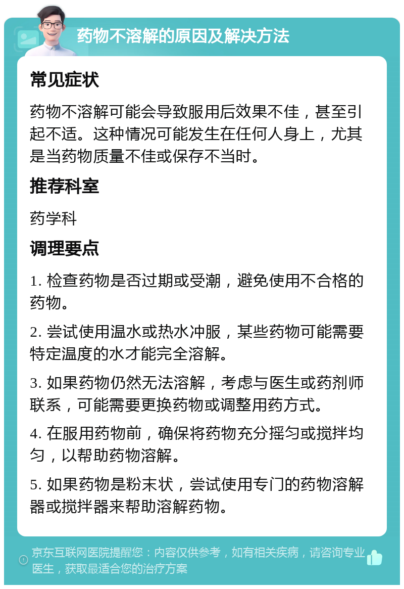 药物不溶解的原因及解决方法 常见症状 药物不溶解可能会导致服用后效果不佳，甚至引起不适。这种情况可能发生在任何人身上，尤其是当药物质量不佳或保存不当时。 推荐科室 药学科 调理要点 1. 检查药物是否过期或受潮，避免使用不合格的药物。 2. 尝试使用温水或热水冲服，某些药物可能需要特定温度的水才能完全溶解。 3. 如果药物仍然无法溶解，考虑与医生或药剂师联系，可能需要更换药物或调整用药方式。 4. 在服用药物前，确保将药物充分摇匀或搅拌均匀，以帮助药物溶解。 5. 如果药物是粉末状，尝试使用专门的药物溶解器或搅拌器来帮助溶解药物。