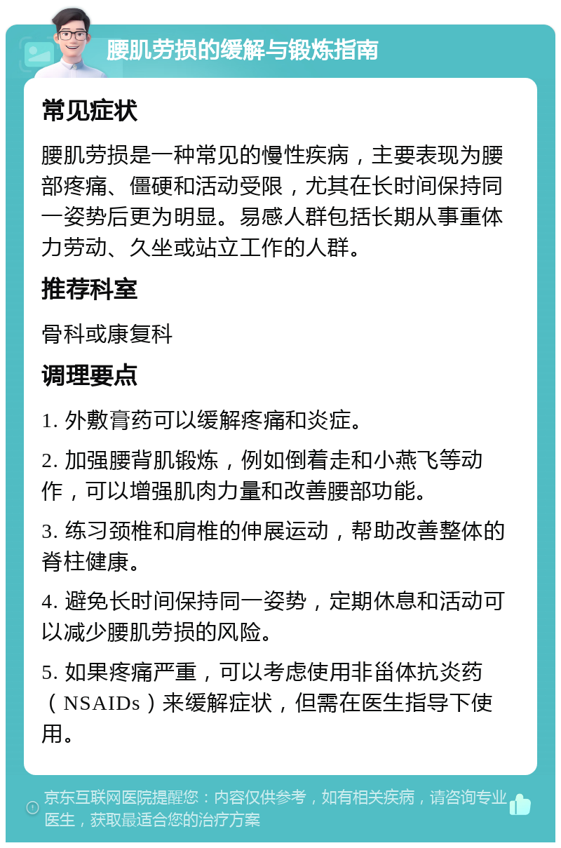 腰肌劳损的缓解与锻炼指南 常见症状 腰肌劳损是一种常见的慢性疾病，主要表现为腰部疼痛、僵硬和活动受限，尤其在长时间保持同一姿势后更为明显。易感人群包括长期从事重体力劳动、久坐或站立工作的人群。 推荐科室 骨科或康复科 调理要点 1. 外敷膏药可以缓解疼痛和炎症。 2. 加强腰背肌锻炼，例如倒着走和小燕飞等动作，可以增强肌肉力量和改善腰部功能。 3. 练习颈椎和肩椎的伸展运动，帮助改善整体的脊柱健康。 4. 避免长时间保持同一姿势，定期休息和活动可以减少腰肌劳损的风险。 5. 如果疼痛严重，可以考虑使用非甾体抗炎药（NSAIDs）来缓解症状，但需在医生指导下使用。