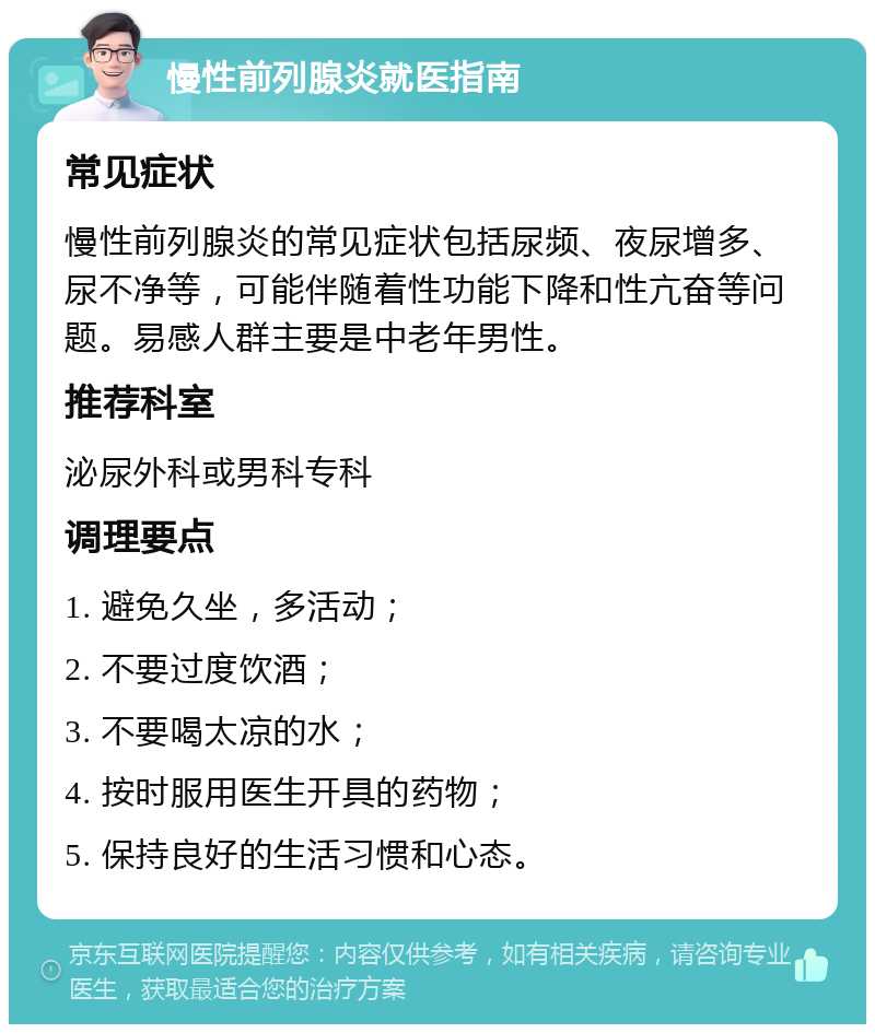 慢性前列腺炎就医指南 常见症状 慢性前列腺炎的常见症状包括尿频、夜尿增多、尿不净等，可能伴随着性功能下降和性亢奋等问题。易感人群主要是中老年男性。 推荐科室 泌尿外科或男科专科 调理要点 1. 避免久坐，多活动； 2. 不要过度饮酒； 3. 不要喝太凉的水； 4. 按时服用医生开具的药物； 5. 保持良好的生活习惯和心态。