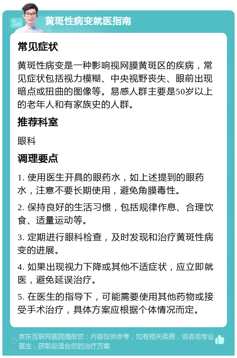 黄斑性病变就医指南 常见症状 黄斑性病变是一种影响视网膜黄斑区的疾病，常见症状包括视力模糊、中央视野丧失、眼前出现暗点或扭曲的图像等。易感人群主要是50岁以上的老年人和有家族史的人群。 推荐科室 眼科 调理要点 1. 使用医生开具的眼药水，如上述提到的眼药水，注意不要长期使用，避免角膜毒性。 2. 保持良好的生活习惯，包括规律作息、合理饮食、适量运动等。 3. 定期进行眼科检查，及时发现和治疗黄斑性病变的进展。 4. 如果出现视力下降或其他不适症状，应立即就医，避免延误治疗。 5. 在医生的指导下，可能需要使用其他药物或接受手术治疗，具体方案应根据个体情况而定。