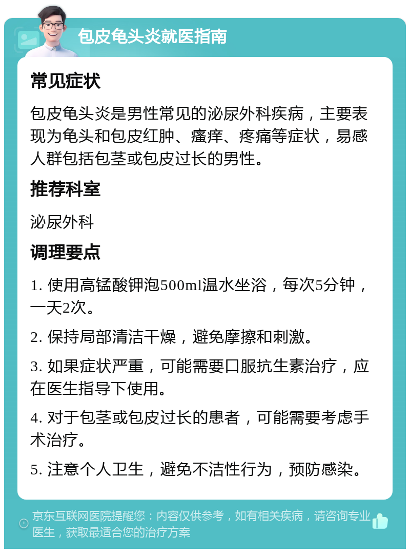 包皮龟头炎就医指南 常见症状 包皮龟头炎是男性常见的泌尿外科疾病，主要表现为龟头和包皮红肿、瘙痒、疼痛等症状，易感人群包括包茎或包皮过长的男性。 推荐科室 泌尿外科 调理要点 1. 使用高锰酸钾泡500ml温水坐浴，每次5分钟，一天2次。 2. 保持局部清洁干燥，避免摩擦和刺激。 3. 如果症状严重，可能需要口服抗生素治疗，应在医生指导下使用。 4. 对于包茎或包皮过长的患者，可能需要考虑手术治疗。 5. 注意个人卫生，避免不洁性行为，预防感染。