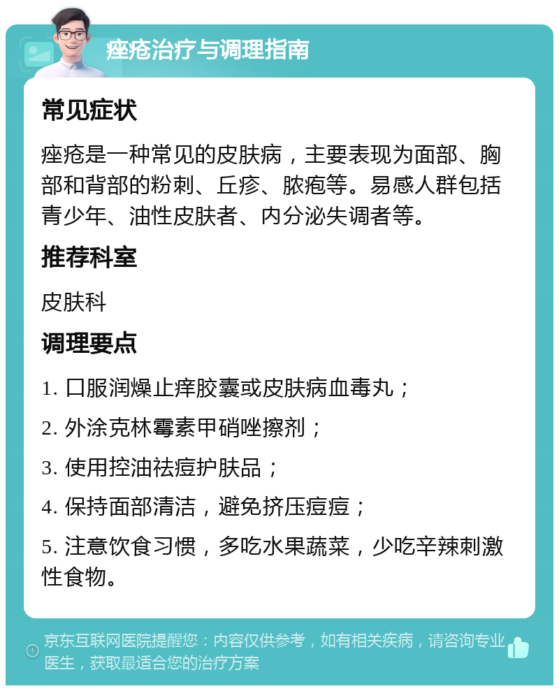 痤疮治疗与调理指南 常见症状 痤疮是一种常见的皮肤病，主要表现为面部、胸部和背部的粉刺、丘疹、脓疱等。易感人群包括青少年、油性皮肤者、内分泌失调者等。 推荐科室 皮肤科 调理要点 1. 口服润燥止痒胶囊或皮肤病血毒丸； 2. 外涂克林霉素甲硝唑擦剂； 3. 使用控油祛痘护肤品； 4. 保持面部清洁，避免挤压痘痘； 5. 注意饮食习惯，多吃水果蔬菜，少吃辛辣刺激性食物。