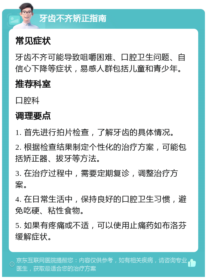 牙齿不齐矫正指南 常见症状 牙齿不齐可能导致咀嚼困难、口腔卫生问题、自信心下降等症状，易感人群包括儿童和青少年。 推荐科室 口腔科 调理要点 1. 首先进行拍片检查，了解牙齿的具体情况。 2. 根据检查结果制定个性化的治疗方案，可能包括矫正器、拔牙等方法。 3. 在治疗过程中，需要定期复诊，调整治疗方案。 4. 在日常生活中，保持良好的口腔卫生习惯，避免吃硬、粘性食物。 5. 如果有疼痛或不适，可以使用止痛药如布洛芬缓解症状。