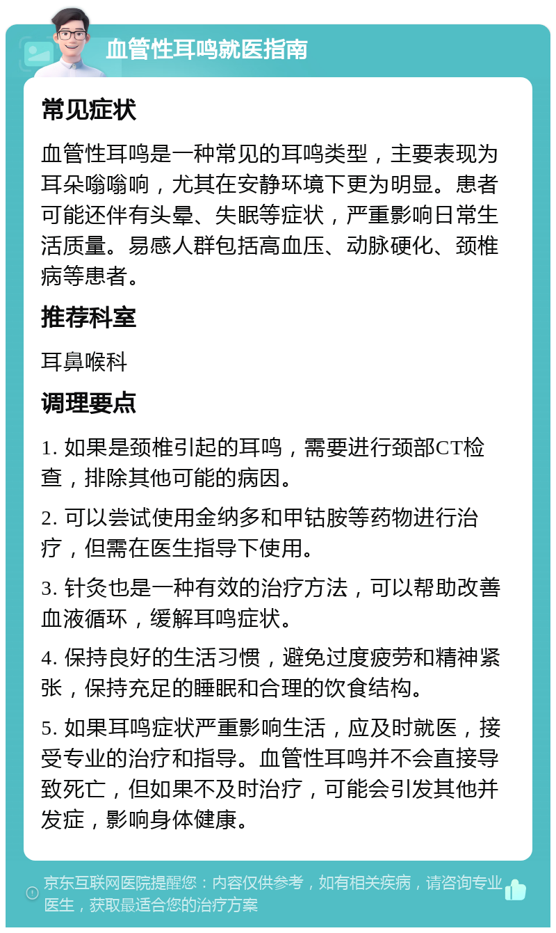 血管性耳鸣就医指南 常见症状 血管性耳鸣是一种常见的耳鸣类型，主要表现为耳朵嗡嗡响，尤其在安静环境下更为明显。患者可能还伴有头晕、失眠等症状，严重影响日常生活质量。易感人群包括高血压、动脉硬化、颈椎病等患者。 推荐科室 耳鼻喉科 调理要点 1. 如果是颈椎引起的耳鸣，需要进行颈部CT检查，排除其他可能的病因。 2. 可以尝试使用金纳多和甲钴胺等药物进行治疗，但需在医生指导下使用。 3. 针灸也是一种有效的治疗方法，可以帮助改善血液循环，缓解耳鸣症状。 4. 保持良好的生活习惯，避免过度疲劳和精神紧张，保持充足的睡眠和合理的饮食结构。 5. 如果耳鸣症状严重影响生活，应及时就医，接受专业的治疗和指导。血管性耳鸣并不会直接导致死亡，但如果不及时治疗，可能会引发其他并发症，影响身体健康。