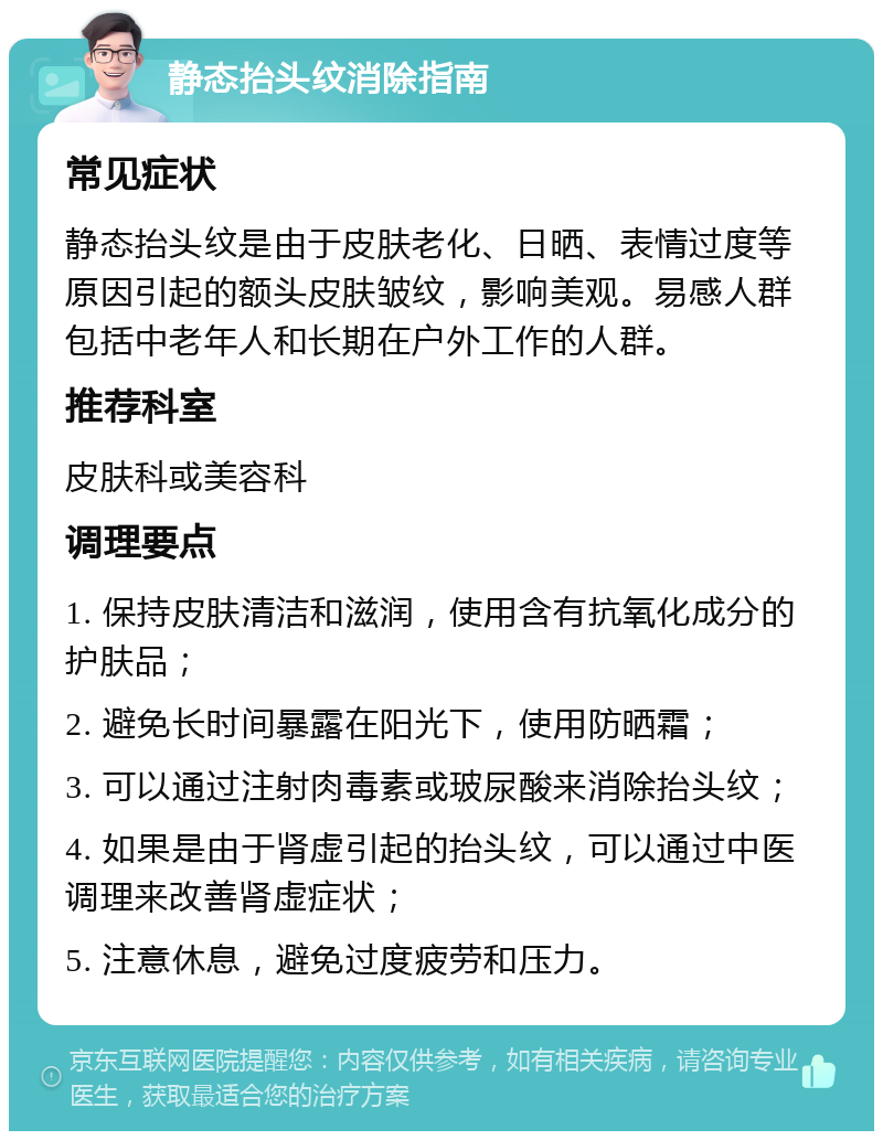 静态抬头纹消除指南 常见症状 静态抬头纹是由于皮肤老化、日晒、表情过度等原因引起的额头皮肤皱纹，影响美观。易感人群包括中老年人和长期在户外工作的人群。 推荐科室 皮肤科或美容科 调理要点 1. 保持皮肤清洁和滋润，使用含有抗氧化成分的护肤品； 2. 避免长时间暴露在阳光下，使用防晒霜； 3. 可以通过注射肉毒素或玻尿酸来消除抬头纹； 4. 如果是由于肾虚引起的抬头纹，可以通过中医调理来改善肾虚症状； 5. 注意休息，避免过度疲劳和压力。