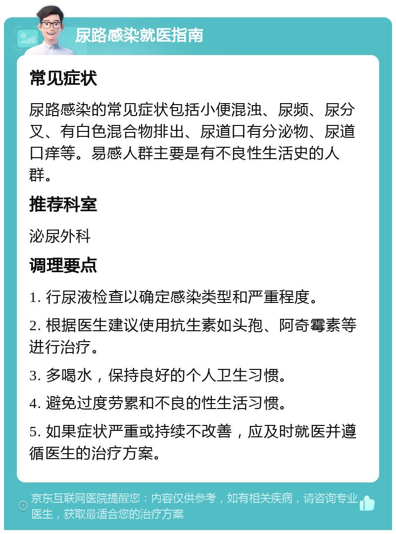 尿路感染就医指南 常见症状 尿路感染的常见症状包括小便混浊、尿频、尿分叉、有白色混合物排出、尿道口有分泌物、尿道口痒等。易感人群主要是有不良性生活史的人群。 推荐科室 泌尿外科 调理要点 1. 行尿液检查以确定感染类型和严重程度。 2. 根据医生建议使用抗生素如头孢、阿奇霉素等进行治疗。 3. 多喝水，保持良好的个人卫生习惯。 4. 避免过度劳累和不良的性生活习惯。 5. 如果症状严重或持续不改善，应及时就医并遵循医生的治疗方案。