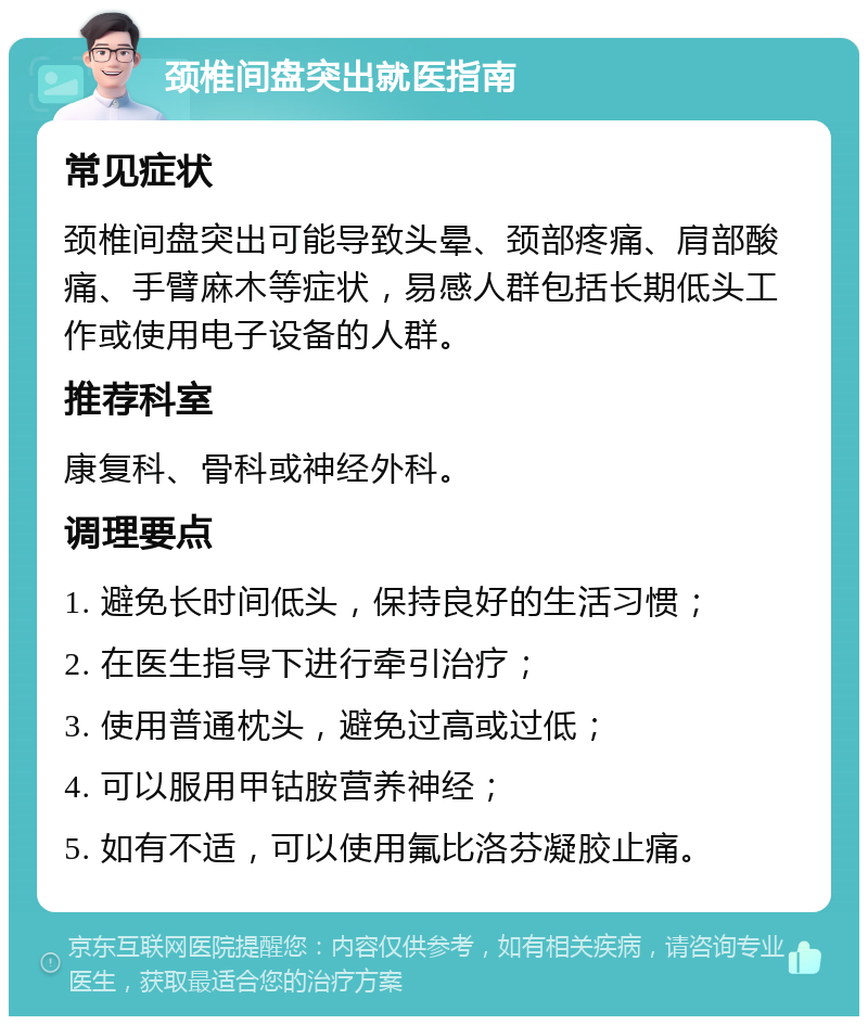 颈椎间盘突出就医指南 常见症状 颈椎间盘突出可能导致头晕、颈部疼痛、肩部酸痛、手臂麻木等症状，易感人群包括长期低头工作或使用电子设备的人群。 推荐科室 康复科、骨科或神经外科。 调理要点 1. 避免长时间低头，保持良好的生活习惯； 2. 在医生指导下进行牵引治疗； 3. 使用普通枕头，避免过高或过低； 4. 可以服用甲钴胺营养神经； 5. 如有不适，可以使用氟比洛芬凝胶止痛。