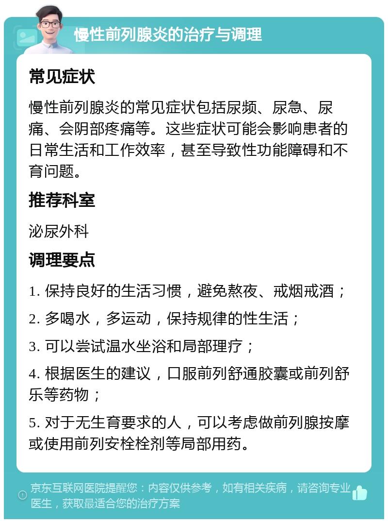 慢性前列腺炎的治疗与调理 常见症状 慢性前列腺炎的常见症状包括尿频、尿急、尿痛、会阴部疼痛等。这些症状可能会影响患者的日常生活和工作效率，甚至导致性功能障碍和不育问题。 推荐科室 泌尿外科 调理要点 1. 保持良好的生活习惯，避免熬夜、戒烟戒酒； 2. 多喝水，多运动，保持规律的性生活； 3. 可以尝试温水坐浴和局部理疗； 4. 根据医生的建议，口服前列舒通胶囊或前列舒乐等药物； 5. 对于无生育要求的人，可以考虑做前列腺按摩或使用前列安栓栓剂等局部用药。