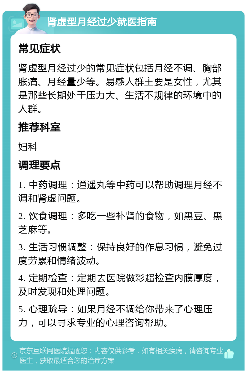 肾虚型月经过少就医指南 常见症状 肾虚型月经过少的常见症状包括月经不调、胸部胀痛、月经量少等。易感人群主要是女性，尤其是那些长期处于压力大、生活不规律的环境中的人群。 推荐科室 妇科 调理要点 1. 中药调理：逍遥丸等中药可以帮助调理月经不调和肾虚问题。 2. 饮食调理：多吃一些补肾的食物，如黑豆、黑芝麻等。 3. 生活习惯调整：保持良好的作息习惯，避免过度劳累和情绪波动。 4. 定期检查：定期去医院做彩超检查内膜厚度，及时发现和处理问题。 5. 心理疏导：如果月经不调给你带来了心理压力，可以寻求专业的心理咨询帮助。