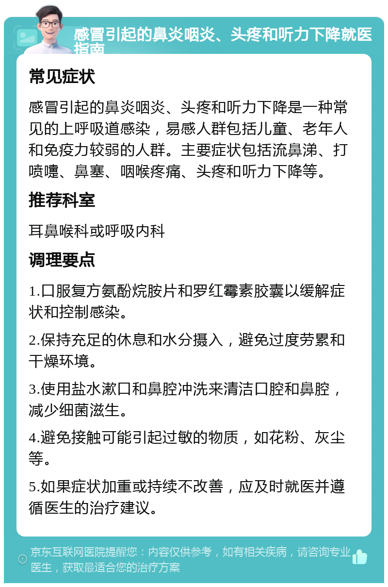 感冒引起的鼻炎咽炎、头疼和听力下降就医指南 常见症状 感冒引起的鼻炎咽炎、头疼和听力下降是一种常见的上呼吸道感染，易感人群包括儿童、老年人和免疫力较弱的人群。主要症状包括流鼻涕、打喷嚏、鼻塞、咽喉疼痛、头疼和听力下降等。 推荐科室 耳鼻喉科或呼吸内科 调理要点 1.口服复方氨酚烷胺片和罗红霉素胶囊以缓解症状和控制感染。 2.保持充足的休息和水分摄入，避免过度劳累和干燥环境。 3.使用盐水漱口和鼻腔冲洗来清洁口腔和鼻腔，减少细菌滋生。 4.避免接触可能引起过敏的物质，如花粉、灰尘等。 5.如果症状加重或持续不改善，应及时就医并遵循医生的治疗建议。