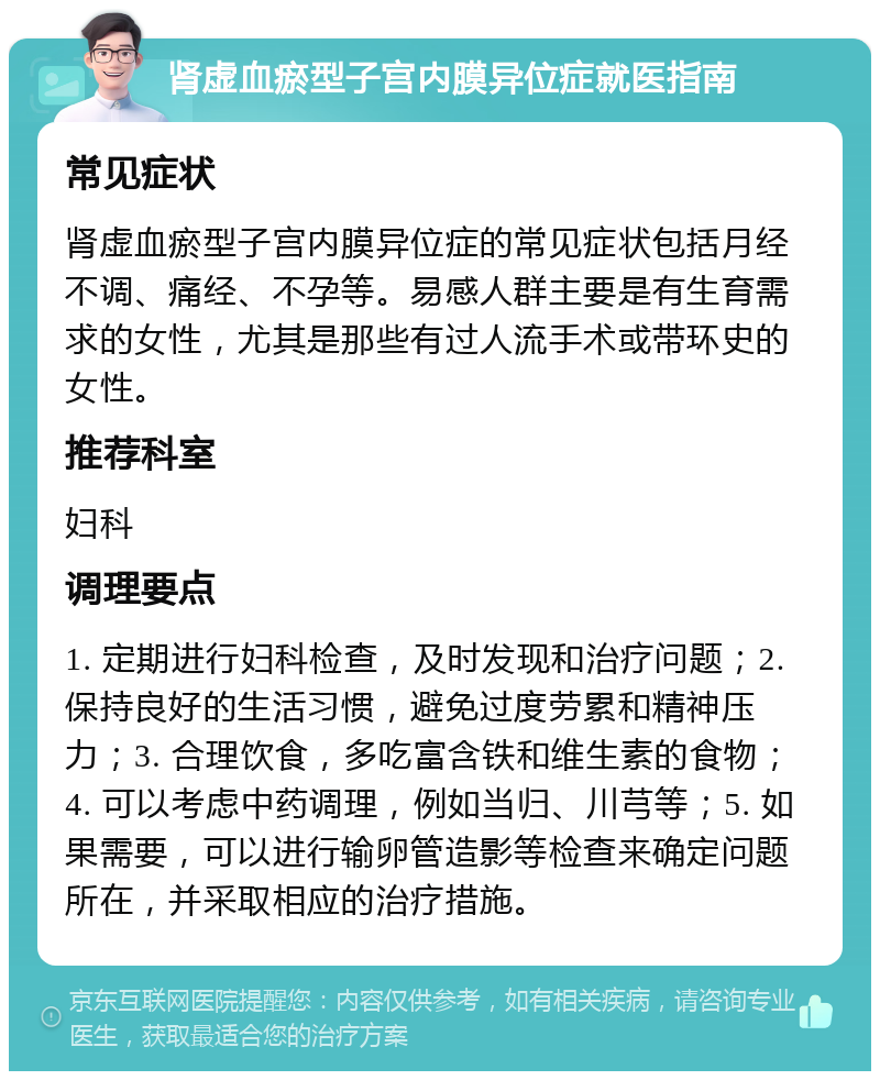 肾虚血瘀型子宫内膜异位症就医指南 常见症状 肾虚血瘀型子宫内膜异位症的常见症状包括月经不调、痛经、不孕等。易感人群主要是有生育需求的女性，尤其是那些有过人流手术或带环史的女性。 推荐科室 妇科 调理要点 1. 定期进行妇科检查，及时发现和治疗问题；2. 保持良好的生活习惯，避免过度劳累和精神压力；3. 合理饮食，多吃富含铁和维生素的食物；4. 可以考虑中药调理，例如当归、川芎等；5. 如果需要，可以进行输卵管造影等检查来确定问题所在，并采取相应的治疗措施。