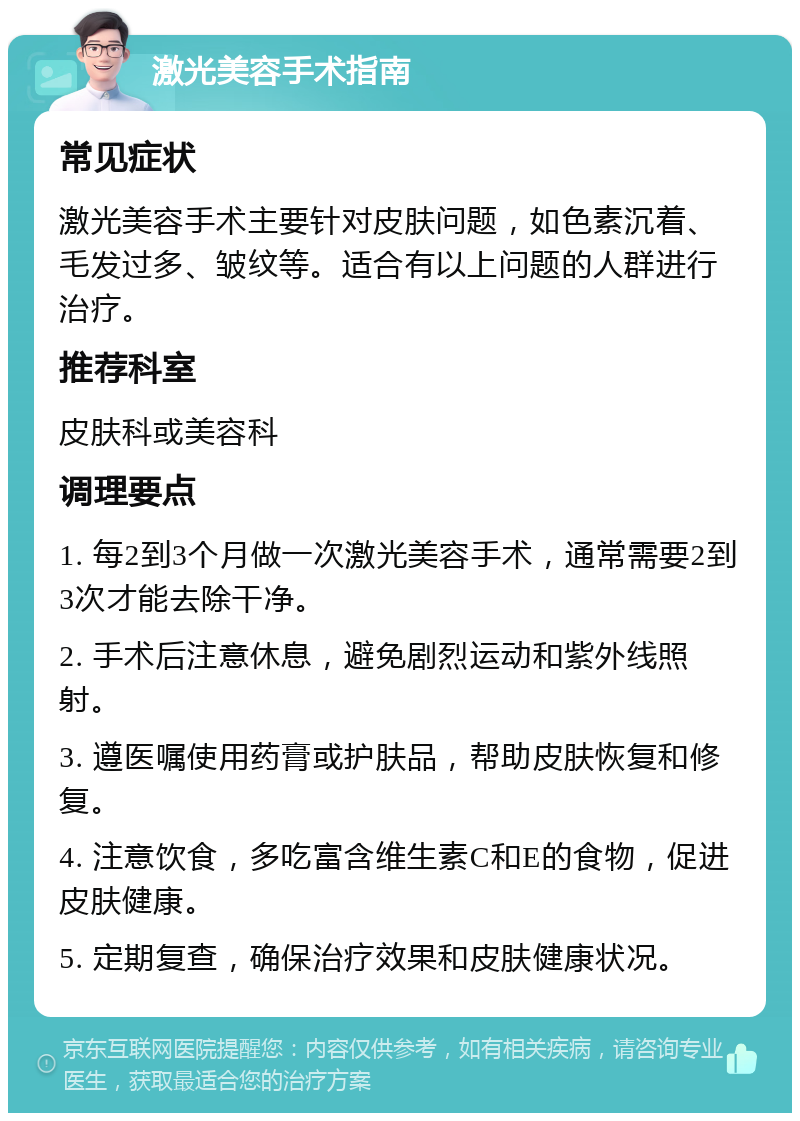 激光美容手术指南 常见症状 激光美容手术主要针对皮肤问题，如色素沉着、毛发过多、皱纹等。适合有以上问题的人群进行治疗。 推荐科室 皮肤科或美容科 调理要点 1. 每2到3个月做一次激光美容手术，通常需要2到3次才能去除干净。 2. 手术后注意休息，避免剧烈运动和紫外线照射。 3. 遵医嘱使用药膏或护肤品，帮助皮肤恢复和修复。 4. 注意饮食，多吃富含维生素C和E的食物，促进皮肤健康。 5. 定期复查，确保治疗效果和皮肤健康状况。