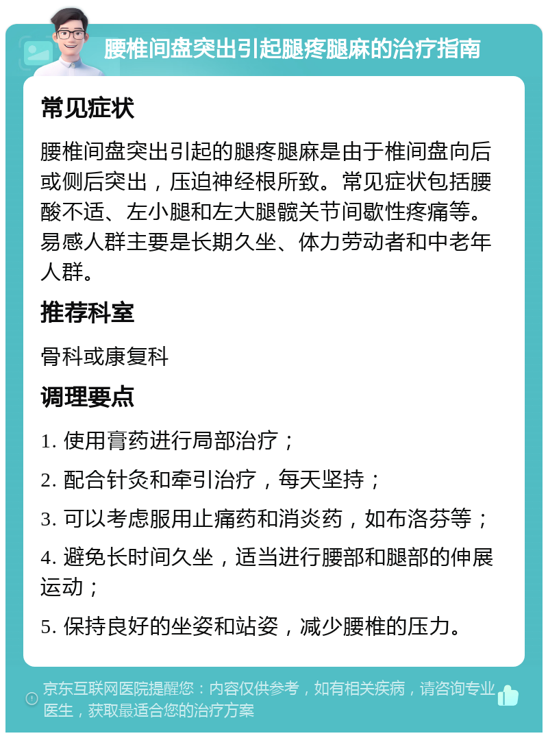 腰椎间盘突出引起腿疼腿麻的治疗指南 常见症状 腰椎间盘突出引起的腿疼腿麻是由于椎间盘向后或侧后突出，压迫神经根所致。常见症状包括腰酸不适、左小腿和左大腿髋关节间歇性疼痛等。易感人群主要是长期久坐、体力劳动者和中老年人群。 推荐科室 骨科或康复科 调理要点 1. 使用膏药进行局部治疗； 2. 配合针灸和牵引治疗，每天坚持； 3. 可以考虑服用止痛药和消炎药，如布洛芬等； 4. 避免长时间久坐，适当进行腰部和腿部的伸展运动； 5. 保持良好的坐姿和站姿，减少腰椎的压力。