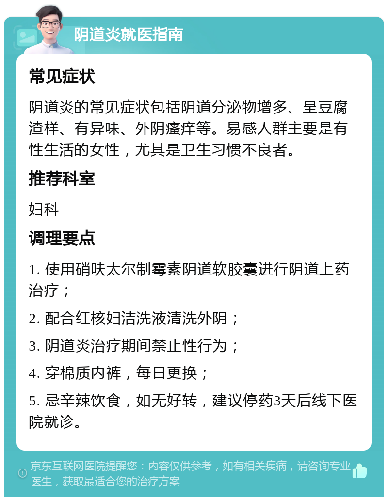 阴道炎就医指南 常见症状 阴道炎的常见症状包括阴道分泌物增多、呈豆腐渣样、有异味、外阴瘙痒等。易感人群主要是有性生活的女性，尤其是卫生习惯不良者。 推荐科室 妇科 调理要点 1. 使用硝呋太尔制霉素阴道软胶囊进行阴道上药治疗； 2. 配合红核妇洁洗液清洗外阴； 3. 阴道炎治疗期间禁止性行为； 4. 穿棉质内裤，每日更换； 5. 忌辛辣饮食，如无好转，建议停药3天后线下医院就诊。