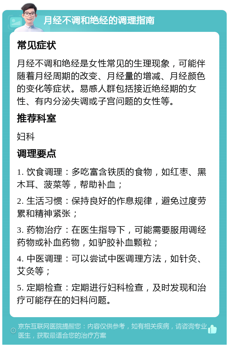 月经不调和绝经的调理指南 常见症状 月经不调和绝经是女性常见的生理现象，可能伴随着月经周期的改变、月经量的增减、月经颜色的变化等症状。易感人群包括接近绝经期的女性、有内分泌失调或子宫问题的女性等。 推荐科室 妇科 调理要点 1. 饮食调理：多吃富含铁质的食物，如红枣、黑木耳、菠菜等，帮助补血； 2. 生活习惯：保持良好的作息规律，避免过度劳累和精神紧张； 3. 药物治疗：在医生指导下，可能需要服用调经药物或补血药物，如驴胶补血颗粒； 4. 中医调理：可以尝试中医调理方法，如针灸、艾灸等； 5. 定期检查：定期进行妇科检查，及时发现和治疗可能存在的妇科问题。