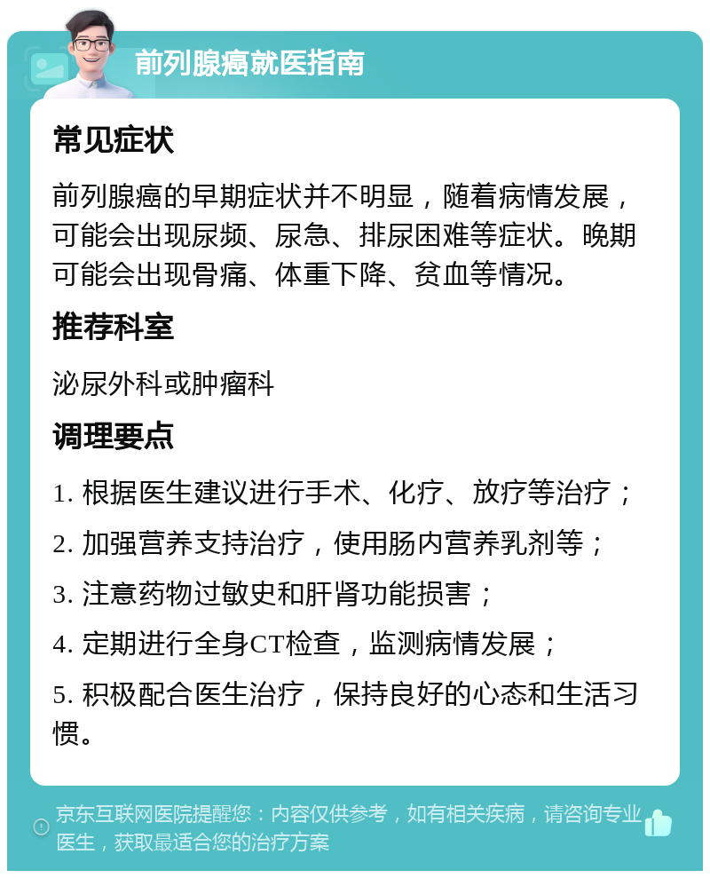 前列腺癌就医指南 常见症状 前列腺癌的早期症状并不明显，随着病情发展，可能会出现尿频、尿急、排尿困难等症状。晚期可能会出现骨痛、体重下降、贫血等情况。 推荐科室 泌尿外科或肿瘤科 调理要点 1. 根据医生建议进行手术、化疗、放疗等治疗； 2. 加强营养支持治疗，使用肠内营养乳剂等； 3. 注意药物过敏史和肝肾功能损害； 4. 定期进行全身CT检查，监测病情发展； 5. 积极配合医生治疗，保持良好的心态和生活习惯。