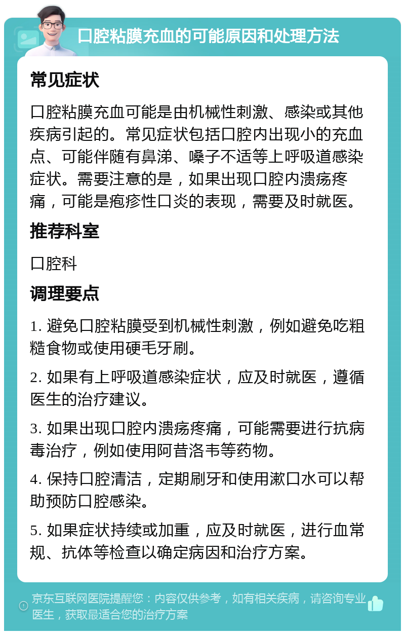 口腔粘膜充血的可能原因和处理方法 常见症状 口腔粘膜充血可能是由机械性刺激、感染或其他疾病引起的。常见症状包括口腔内出现小的充血点、可能伴随有鼻涕、嗓子不适等上呼吸道感染症状。需要注意的是，如果出现口腔内溃疡疼痛，可能是疱疹性口炎的表现，需要及时就医。 推荐科室 口腔科 调理要点 1. 避免口腔粘膜受到机械性刺激，例如避免吃粗糙食物或使用硬毛牙刷。 2. 如果有上呼吸道感染症状，应及时就医，遵循医生的治疗建议。 3. 如果出现口腔内溃疡疼痛，可能需要进行抗病毒治疗，例如使用阿昔洛韦等药物。 4. 保持口腔清洁，定期刷牙和使用漱口水可以帮助预防口腔感染。 5. 如果症状持续或加重，应及时就医，进行血常规、抗体等检查以确定病因和治疗方案。