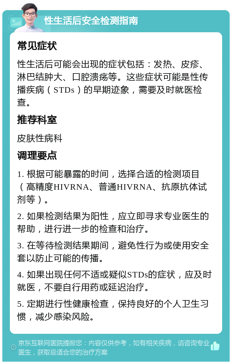 性生活后安全检测指南 常见症状 性生活后可能会出现的症状包括：发热、皮疹、淋巴结肿大、口腔溃疡等。这些症状可能是性传播疾病（STDs）的早期迹象，需要及时就医检查。 推荐科室 皮肤性病科 调理要点 1. 根据可能暴露的时间，选择合适的检测项目（高精度HIVRNA、普通HIVRNA、抗原抗体试剂等）。 2. 如果检测结果为阳性，应立即寻求专业医生的帮助，进行进一步的检查和治疗。 3. 在等待检测结果期间，避免性行为或使用安全套以防止可能的传播。 4. 如果出现任何不适或疑似STDs的症状，应及时就医，不要自行用药或延迟治疗。 5. 定期进行性健康检查，保持良好的个人卫生习惯，减少感染风险。