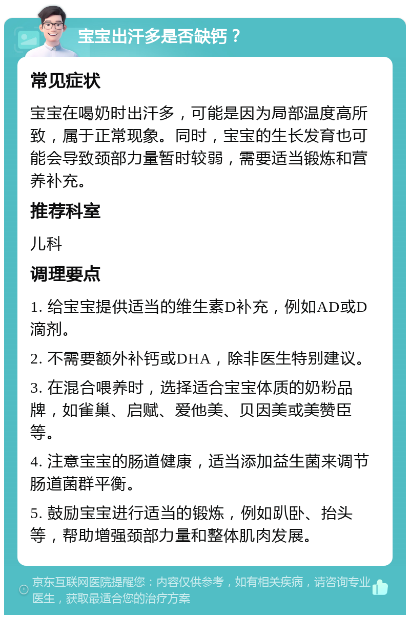 宝宝出汗多是否缺钙？ 常见症状 宝宝在喝奶时出汗多，可能是因为局部温度高所致，属于正常现象。同时，宝宝的生长发育也可能会导致颈部力量暂时较弱，需要适当锻炼和营养补充。 推荐科室 儿科 调理要点 1. 给宝宝提供适当的维生素D补充，例如AD或D滴剂。 2. 不需要额外补钙或DHA，除非医生特别建议。 3. 在混合喂养时，选择适合宝宝体质的奶粉品牌，如雀巢、启赋、爱他美、贝因美或美赞臣等。 4. 注意宝宝的肠道健康，适当添加益生菌来调节肠道菌群平衡。 5. 鼓励宝宝进行适当的锻炼，例如趴卧、抬头等，帮助增强颈部力量和整体肌肉发展。