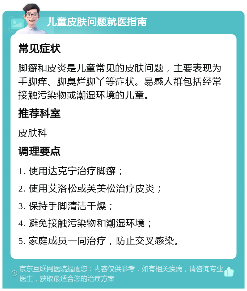 儿童皮肤问题就医指南 常见症状 脚癣和皮炎是儿童常见的皮肤问题，主要表现为手脚痒、脚臭烂脚丫等症状。易感人群包括经常接触污染物或潮湿环境的儿童。 推荐科室 皮肤科 调理要点 1. 使用达克宁治疗脚癣； 2. 使用艾洛松或芙美松治疗皮炎； 3. 保持手脚清洁干燥； 4. 避免接触污染物和潮湿环境； 5. 家庭成员一同治疗，防止交叉感染。