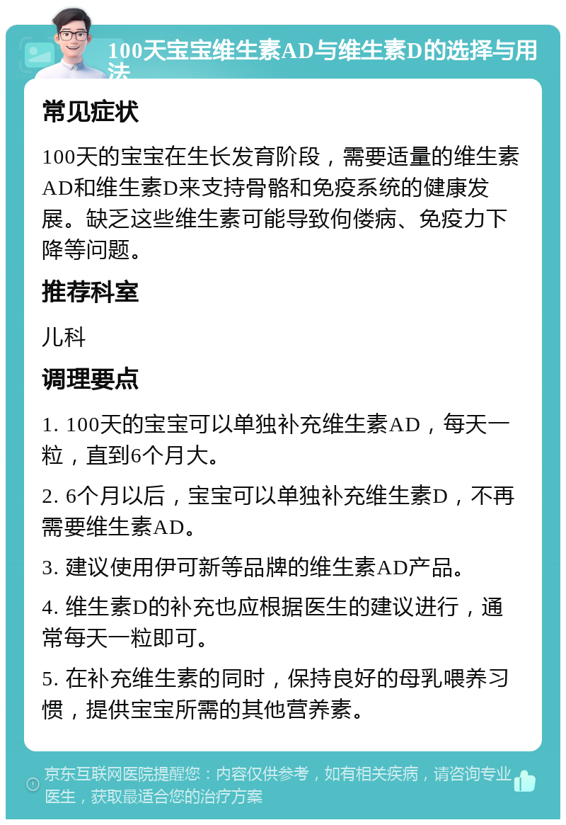 100天宝宝维生素AD与维生素D的选择与用法 常见症状 100天的宝宝在生长发育阶段，需要适量的维生素AD和维生素D来支持骨骼和免疫系统的健康发展。缺乏这些维生素可能导致佝偻病、免疫力下降等问题。 推荐科室 儿科 调理要点 1. 100天的宝宝可以单独补充维生素AD，每天一粒，直到6个月大。 2. 6个月以后，宝宝可以单独补充维生素D，不再需要维生素AD。 3. 建议使用伊可新等品牌的维生素AD产品。 4. 维生素D的补充也应根据医生的建议进行，通常每天一粒即可。 5. 在补充维生素的同时，保持良好的母乳喂养习惯，提供宝宝所需的其他营养素。