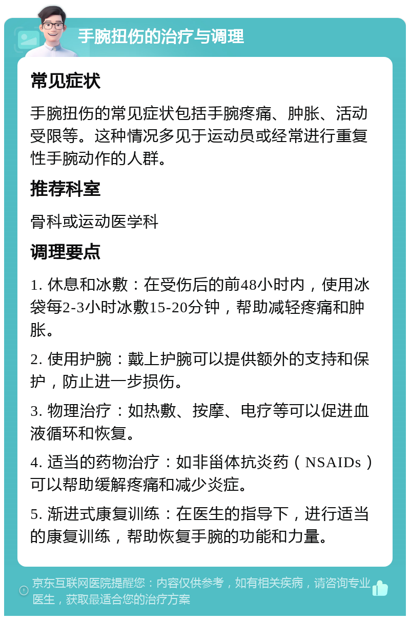 手腕扭伤的治疗与调理 常见症状 手腕扭伤的常见症状包括手腕疼痛、肿胀、活动受限等。这种情况多见于运动员或经常进行重复性手腕动作的人群。 推荐科室 骨科或运动医学科 调理要点 1. 休息和冰敷：在受伤后的前48小时内，使用冰袋每2-3小时冰敷15-20分钟，帮助减轻疼痛和肿胀。 2. 使用护腕：戴上护腕可以提供额外的支持和保护，防止进一步损伤。 3. 物理治疗：如热敷、按摩、电疗等可以促进血液循环和恢复。 4. 适当的药物治疗：如非甾体抗炎药（NSAIDs）可以帮助缓解疼痛和减少炎症。 5. 渐进式康复训练：在医生的指导下，进行适当的康复训练，帮助恢复手腕的功能和力量。