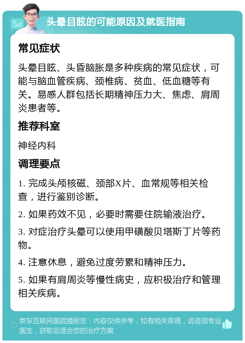 头晕目眩的可能原因及就医指南 常见症状 头晕目眩、头昏脑胀是多种疾病的常见症状，可能与脑血管疾病、颈椎病、贫血、低血糖等有关。易感人群包括长期精神压力大、焦虑、肩周炎患者等。 推荐科室 神经内科 调理要点 1. 完成头颅核磁、颈部X片、血常规等相关检查，进行鉴别诊断。 2. 如果药效不见，必要时需要住院输液治疗。 3. 对症治疗头晕可以使用甲磺酸贝塔斯丁片等药物。 4. 注意休息，避免过度劳累和精神压力。 5. 如果有肩周炎等慢性病史，应积极治疗和管理相关疾病。