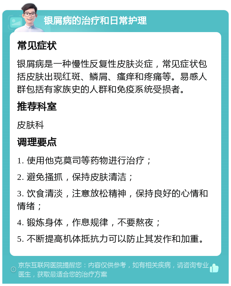 银屑病的治疗和日常护理 常见症状 银屑病是一种慢性反复性皮肤炎症，常见症状包括皮肤出现红斑、鳞屑、瘙痒和疼痛等。易感人群包括有家族史的人群和免疫系统受损者。 推荐科室 皮肤科 调理要点 1. 使用他克莫司等药物进行治疗； 2. 避免搔抓，保持皮肤清洁； 3. 饮食清淡，注意放松精神，保持良好的心情和情绪； 4. 锻炼身体，作息规律，不要熬夜； 5. 不断提高机体抵抗力可以防止其发作和加重。