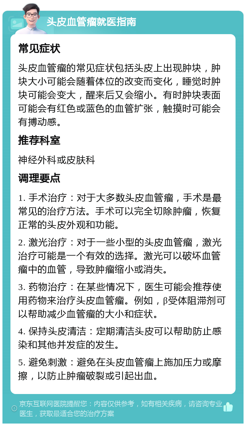 头皮血管瘤就医指南 常见症状 头皮血管瘤的常见症状包括头皮上出现肿块，肿块大小可能会随着体位的改变而变化，睡觉时肿块可能会变大，醒来后又会缩小。有时肿块表面可能会有红色或蓝色的血管扩张，触摸时可能会有搏动感。 推荐科室 神经外科或皮肤科 调理要点 1. 手术治疗：对于大多数头皮血管瘤，手术是最常见的治疗方法。手术可以完全切除肿瘤，恢复正常的头皮外观和功能。 2. 激光治疗：对于一些小型的头皮血管瘤，激光治疗可能是一个有效的选择。激光可以破坏血管瘤中的血管，导致肿瘤缩小或消失。 3. 药物治疗：在某些情况下，医生可能会推荐使用药物来治疗头皮血管瘤。例如，β受体阻滞剂可以帮助减少血管瘤的大小和症状。 4. 保持头皮清洁：定期清洁头皮可以帮助防止感染和其他并发症的发生。 5. 避免刺激：避免在头皮血管瘤上施加压力或摩擦，以防止肿瘤破裂或引起出血。