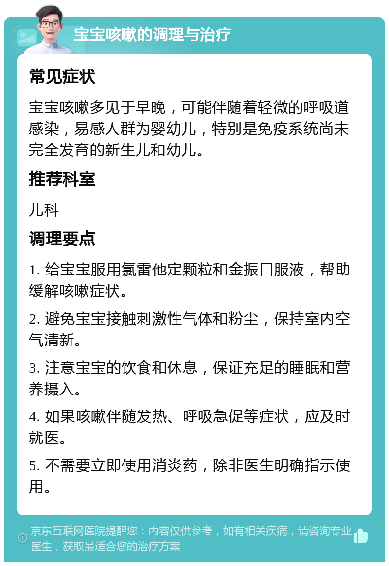 宝宝咳嗽的调理与治疗 常见症状 宝宝咳嗽多见于早晚，可能伴随着轻微的呼吸道感染，易感人群为婴幼儿，特别是免疫系统尚未完全发育的新生儿和幼儿。 推荐科室 儿科 调理要点 1. 给宝宝服用氯雷他定颗粒和金振口服液，帮助缓解咳嗽症状。 2. 避免宝宝接触刺激性气体和粉尘，保持室内空气清新。 3. 注意宝宝的饮食和休息，保证充足的睡眠和营养摄入。 4. 如果咳嗽伴随发热、呼吸急促等症状，应及时就医。 5. 不需要立即使用消炎药，除非医生明确指示使用。