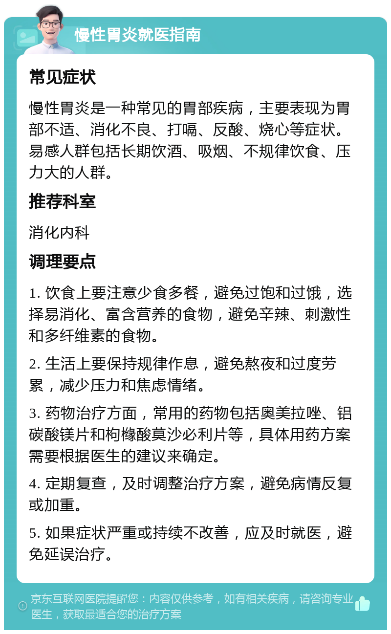 慢性胃炎就医指南 常见症状 慢性胃炎是一种常见的胃部疾病，主要表现为胃部不适、消化不良、打嗝、反酸、烧心等症状。易感人群包括长期饮酒、吸烟、不规律饮食、压力大的人群。 推荐科室 消化内科 调理要点 1. 饮食上要注意少食多餐，避免过饱和过饿，选择易消化、富含营养的食物，避免辛辣、刺激性和多纤维素的食物。 2. 生活上要保持规律作息，避免熬夜和过度劳累，减少压力和焦虑情绪。 3. 药物治疗方面，常用的药物包括奥美拉唑、铝碳酸镁片和枸橼酸莫沙必利片等，具体用药方案需要根据医生的建议来确定。 4. 定期复查，及时调整治疗方案，避免病情反复或加重。 5. 如果症状严重或持续不改善，应及时就医，避免延误治疗。