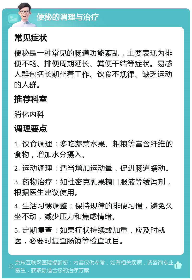 便秘的调理与治疗 常见症状 便秘是一种常见的肠道功能紊乱，主要表现为排便不畅、排便周期延长、粪便干结等症状。易感人群包括长期坐着工作、饮食不规律、缺乏运动的人群。 推荐科室 消化内科 调理要点 1. 饮食调理：多吃蔬菜水果、粗粮等富含纤维的食物，增加水分摄入。 2. 运动调理：适当增加运动量，促进肠道蠕动。 3. 药物治疗：如杜密克乳果糖口服液等缓泻剂，根据医生建议使用。 4. 生活习惯调整：保持规律的排便习惯，避免久坐不动，减少压力和焦虑情绪。 5. 定期复查：如果症状持续或加重，应及时就医，必要时复查肠镜等检查项目。