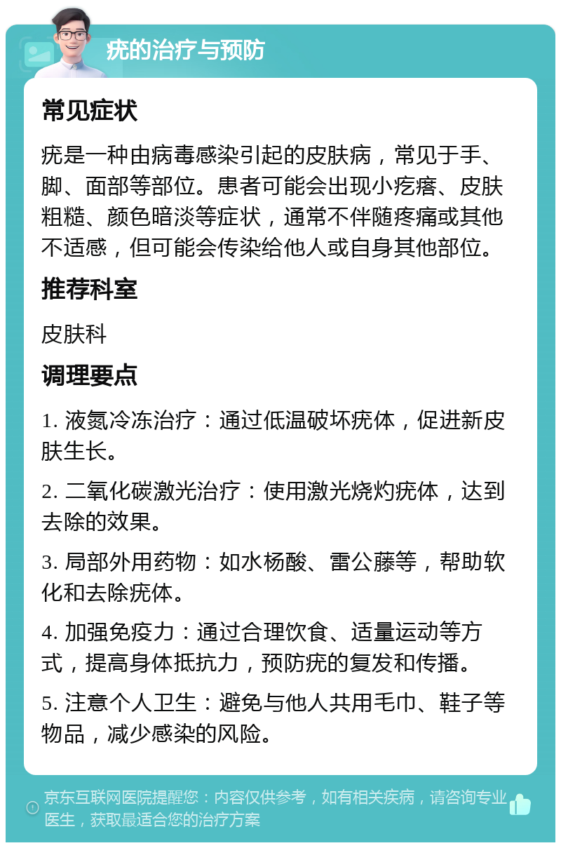 疣的治疗与预防 常见症状 疣是一种由病毒感染引起的皮肤病，常见于手、脚、面部等部位。患者可能会出现小疙瘩、皮肤粗糙、颜色暗淡等症状，通常不伴随疼痛或其他不适感，但可能会传染给他人或自身其他部位。 推荐科室 皮肤科 调理要点 1. 液氮冷冻治疗：通过低温破坏疣体，促进新皮肤生长。 2. 二氧化碳激光治疗：使用激光烧灼疣体，达到去除的效果。 3. 局部外用药物：如水杨酸、雷公藤等，帮助软化和去除疣体。 4. 加强免疫力：通过合理饮食、适量运动等方式，提高身体抵抗力，预防疣的复发和传播。 5. 注意个人卫生：避免与他人共用毛巾、鞋子等物品，减少感染的风险。