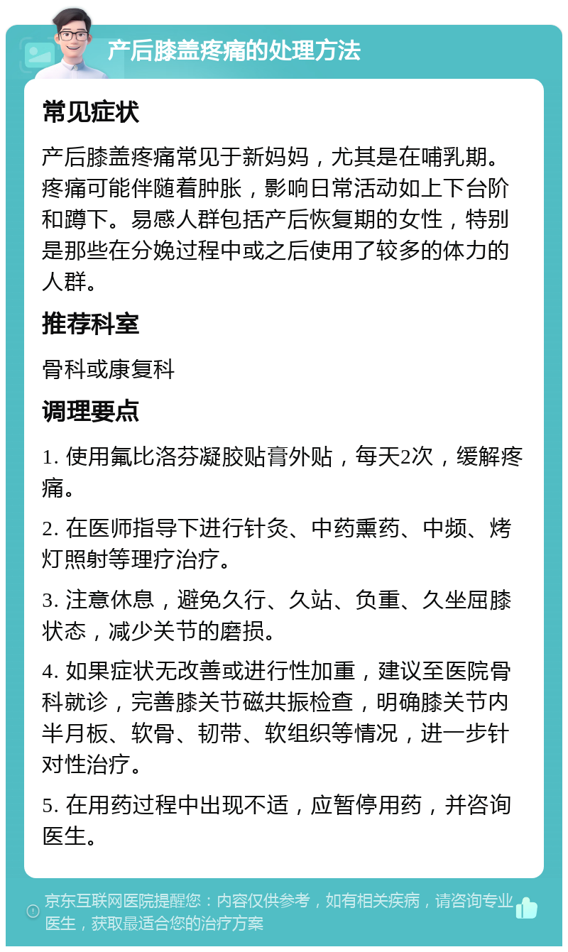 产后膝盖疼痛的处理方法 常见症状 产后膝盖疼痛常见于新妈妈，尤其是在哺乳期。疼痛可能伴随着肿胀，影响日常活动如上下台阶和蹲下。易感人群包括产后恢复期的女性，特别是那些在分娩过程中或之后使用了较多的体力的人群。 推荐科室 骨科或康复科 调理要点 1. 使用氟比洛芬凝胶贴膏外贴，每天2次，缓解疼痛。 2. 在医师指导下进行针灸、中药熏药、中频、烤灯照射等理疗治疗。 3. 注意休息，避免久行、久站、负重、久坐屈膝状态，减少关节的磨损。 4. 如果症状无改善或进行性加重，建议至医院骨科就诊，完善膝关节磁共振检查，明确膝关节内半月板、软骨、韧带、软组织等情况，进一步针对性治疗。 5. 在用药过程中出现不适，应暂停用药，并咨询医生。