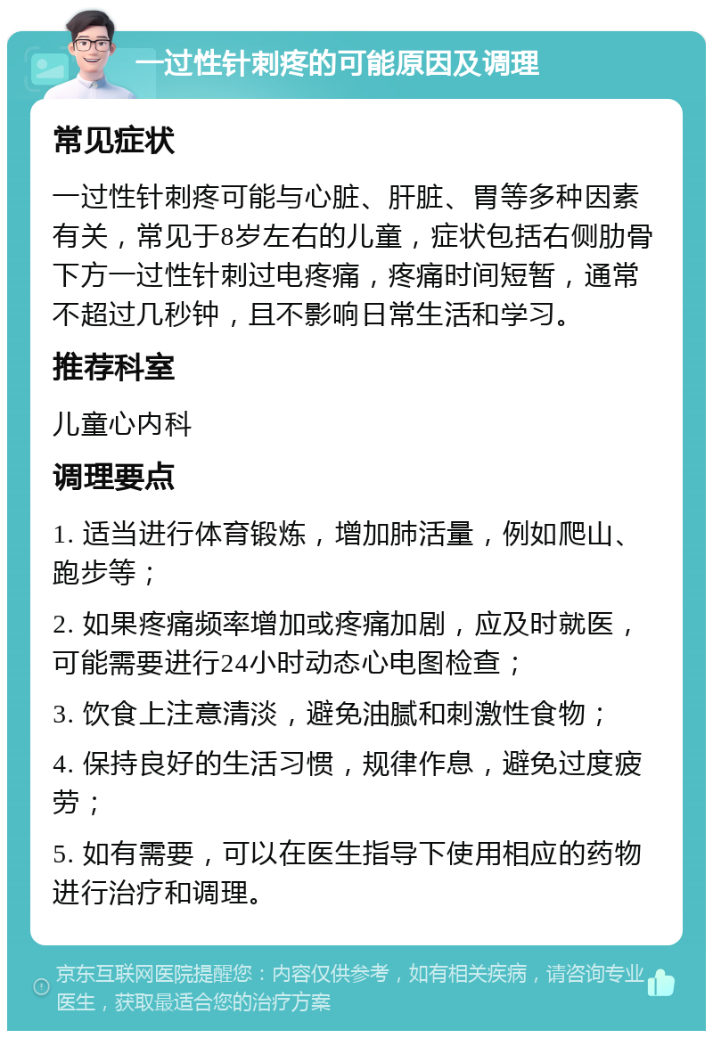 一过性针刺疼的可能原因及调理 常见症状 一过性针刺疼可能与心脏、肝脏、胃等多种因素有关，常见于8岁左右的儿童，症状包括右侧肋骨下方一过性针刺过电疼痛，疼痛时间短暂，通常不超过几秒钟，且不影响日常生活和学习。 推荐科室 儿童心内科 调理要点 1. 适当进行体育锻炼，增加肺活量，例如爬山、跑步等； 2. 如果疼痛频率增加或疼痛加剧，应及时就医，可能需要进行24小时动态心电图检查； 3. 饮食上注意清淡，避免油腻和刺激性食物； 4. 保持良好的生活习惯，规律作息，避免过度疲劳； 5. 如有需要，可以在医生指导下使用相应的药物进行治疗和调理。