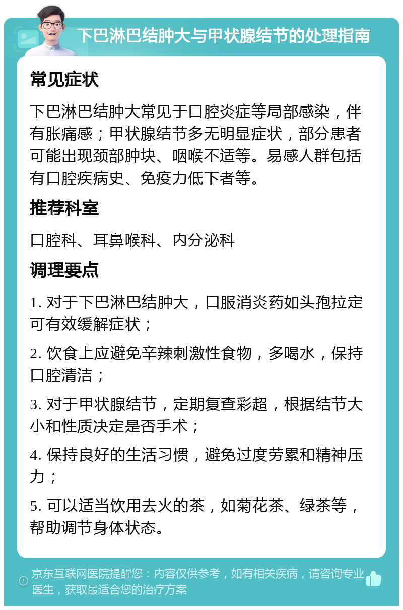 下巴淋巴结肿大与甲状腺结节的处理指南 常见症状 下巴淋巴结肿大常见于口腔炎症等局部感染，伴有胀痛感；甲状腺结节多无明显症状，部分患者可能出现颈部肿块、咽喉不适等。易感人群包括有口腔疾病史、免疫力低下者等。 推荐科室 口腔科、耳鼻喉科、内分泌科 调理要点 1. 对于下巴淋巴结肿大，口服消炎药如头孢拉定可有效缓解症状； 2. 饮食上应避免辛辣刺激性食物，多喝水，保持口腔清洁； 3. 对于甲状腺结节，定期复查彩超，根据结节大小和性质决定是否手术； 4. 保持良好的生活习惯，避免过度劳累和精神压力； 5. 可以适当饮用去火的茶，如菊花茶、绿茶等，帮助调节身体状态。