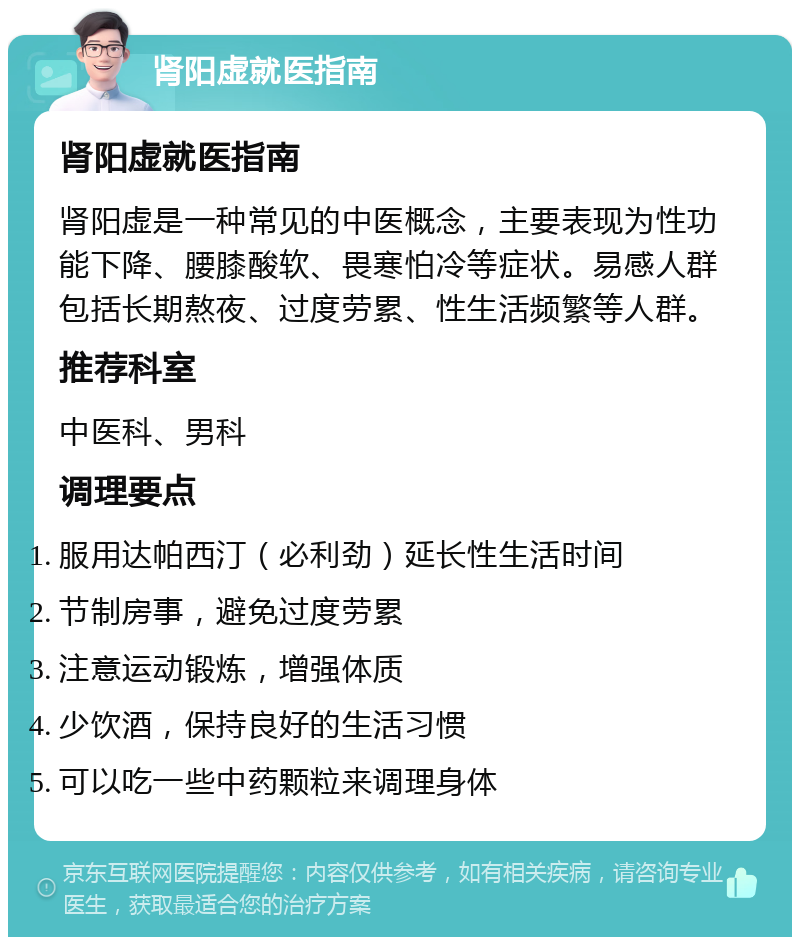 肾阳虚就医指南 肾阳虚就医指南 肾阳虚是一种常见的中医概念，主要表现为性功能下降、腰膝酸软、畏寒怕冷等症状。易感人群包括长期熬夜、过度劳累、性生活频繁等人群。 推荐科室 中医科、男科 调理要点 服用达帕西汀（必利劲）延长性生活时间 节制房事，避免过度劳累 注意运动锻炼，增强体质 少饮酒，保持良好的生活习惯 可以吃一些中药颗粒来调理身体