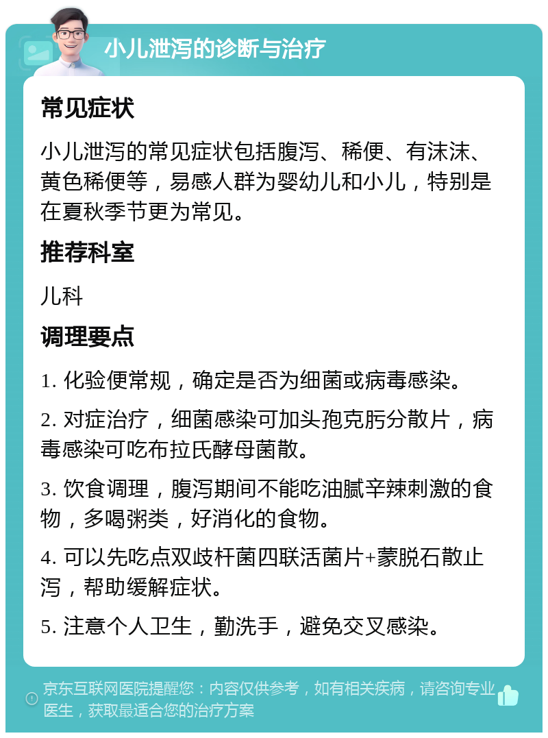 小儿泄泻的诊断与治疗 常见症状 小儿泄泻的常见症状包括腹泻、稀便、有沫沫、黄色稀便等，易感人群为婴幼儿和小儿，特别是在夏秋季节更为常见。 推荐科室 儿科 调理要点 1. 化验便常规，确定是否为细菌或病毒感染。 2. 对症治疗，细菌感染可加头孢克肟分散片，病毒感染可吃布拉氏酵母菌散。 3. 饮食调理，腹泻期间不能吃油腻辛辣刺激的食物，多喝粥类，好消化的食物。 4. 可以先吃点双歧杆菌四联活菌片+蒙脱石散止泻，帮助缓解症状。 5. 注意个人卫生，勤洗手，避免交叉感染。