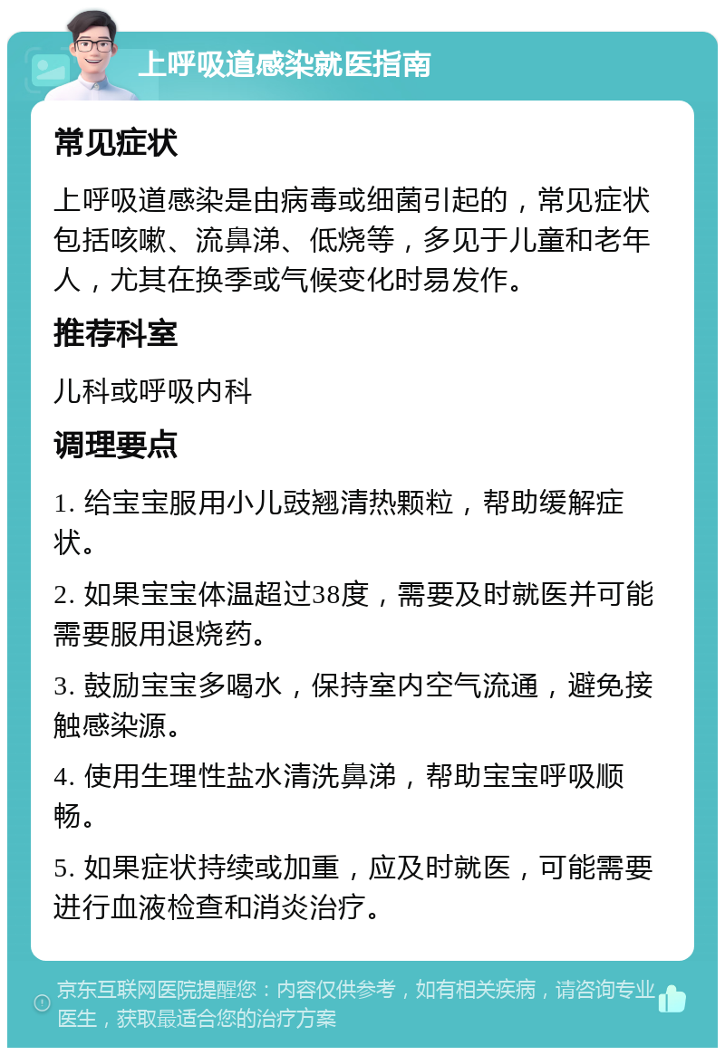 上呼吸道感染就医指南 常见症状 上呼吸道感染是由病毒或细菌引起的，常见症状包括咳嗽、流鼻涕、低烧等，多见于儿童和老年人，尤其在换季或气候变化时易发作。 推荐科室 儿科或呼吸内科 调理要点 1. 给宝宝服用小儿豉翘清热颗粒，帮助缓解症状。 2. 如果宝宝体温超过38度，需要及时就医并可能需要服用退烧药。 3. 鼓励宝宝多喝水，保持室内空气流通，避免接触感染源。 4. 使用生理性盐水清洗鼻涕，帮助宝宝呼吸顺畅。 5. 如果症状持续或加重，应及时就医，可能需要进行血液检查和消炎治疗。