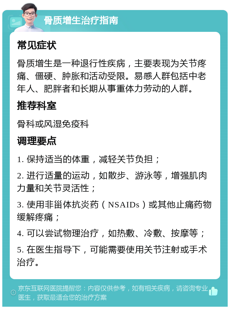 骨质增生治疗指南 常见症状 骨质增生是一种退行性疾病，主要表现为关节疼痛、僵硬、肿胀和活动受限。易感人群包括中老年人、肥胖者和长期从事重体力劳动的人群。 推荐科室 骨科或风湿免疫科 调理要点 1. 保持适当的体重，减轻关节负担； 2. 进行适量的运动，如散步、游泳等，增强肌肉力量和关节灵活性； 3. 使用非甾体抗炎药（NSAIDs）或其他止痛药物缓解疼痛； 4. 可以尝试物理治疗，如热敷、冷敷、按摩等； 5. 在医生指导下，可能需要使用关节注射或手术治疗。