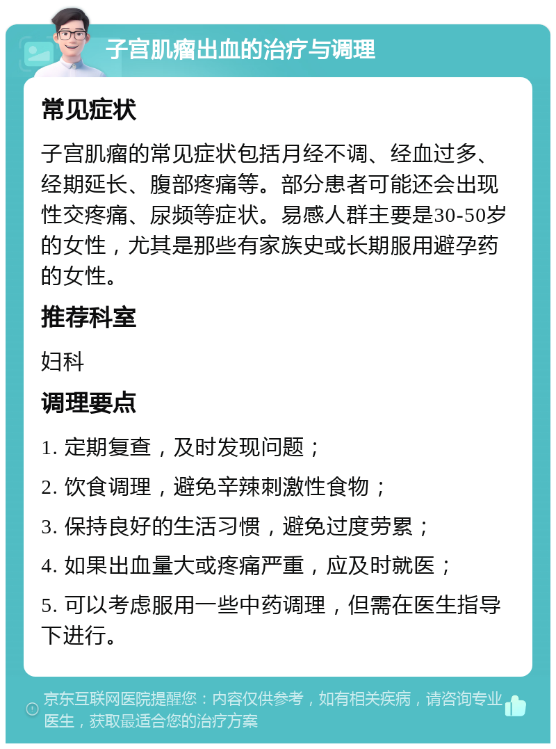 子宫肌瘤出血的治疗与调理 常见症状 子宫肌瘤的常见症状包括月经不调、经血过多、经期延长、腹部疼痛等。部分患者可能还会出现性交疼痛、尿频等症状。易感人群主要是30-50岁的女性，尤其是那些有家族史或长期服用避孕药的女性。 推荐科室 妇科 调理要点 1. 定期复查，及时发现问题； 2. 饮食调理，避免辛辣刺激性食物； 3. 保持良好的生活习惯，避免过度劳累； 4. 如果出血量大或疼痛严重，应及时就医； 5. 可以考虑服用一些中药调理，但需在医生指导下进行。