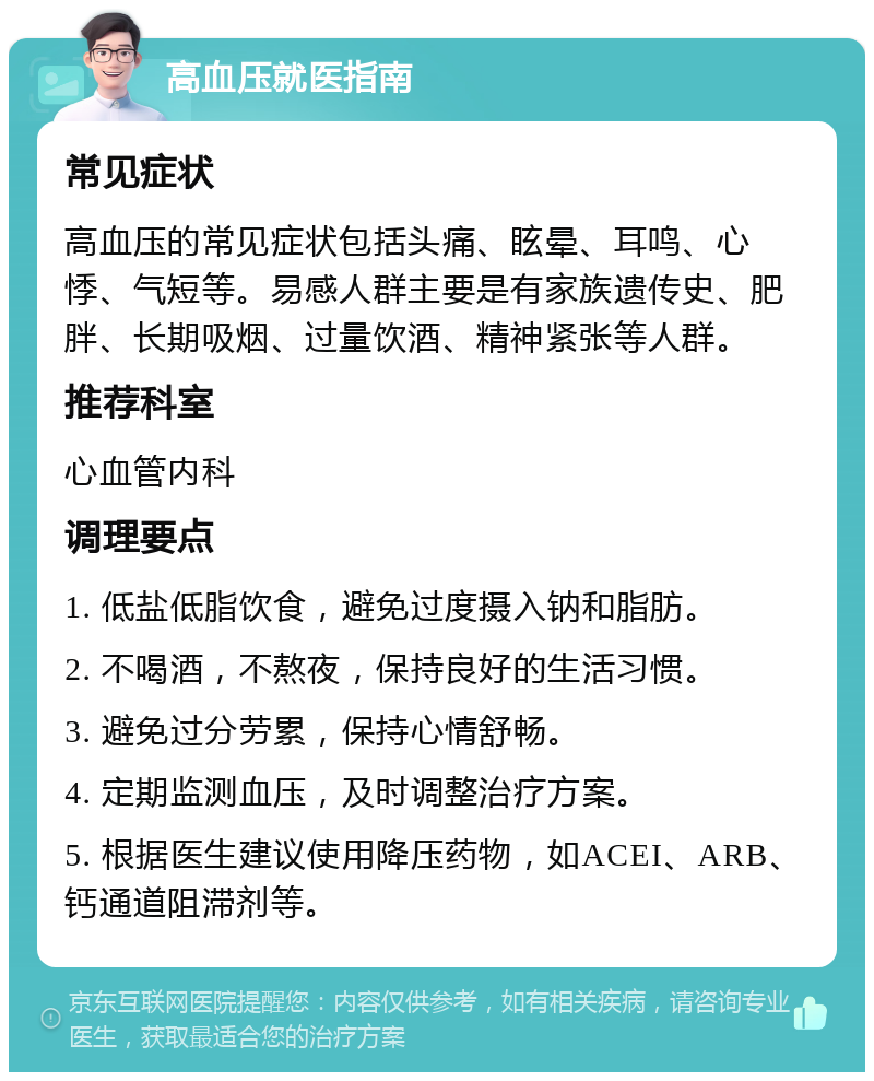 高血压就医指南 常见症状 高血压的常见症状包括头痛、眩晕、耳鸣、心悸、气短等。易感人群主要是有家族遗传史、肥胖、长期吸烟、过量饮酒、精神紧张等人群。 推荐科室 心血管内科 调理要点 1. 低盐低脂饮食，避免过度摄入钠和脂肪。 2. 不喝酒，不熬夜，保持良好的生活习惯。 3. 避免过分劳累，保持心情舒畅。 4. 定期监测血压，及时调整治疗方案。 5. 根据医生建议使用降压药物，如ACEI、ARB、钙通道阻滞剂等。