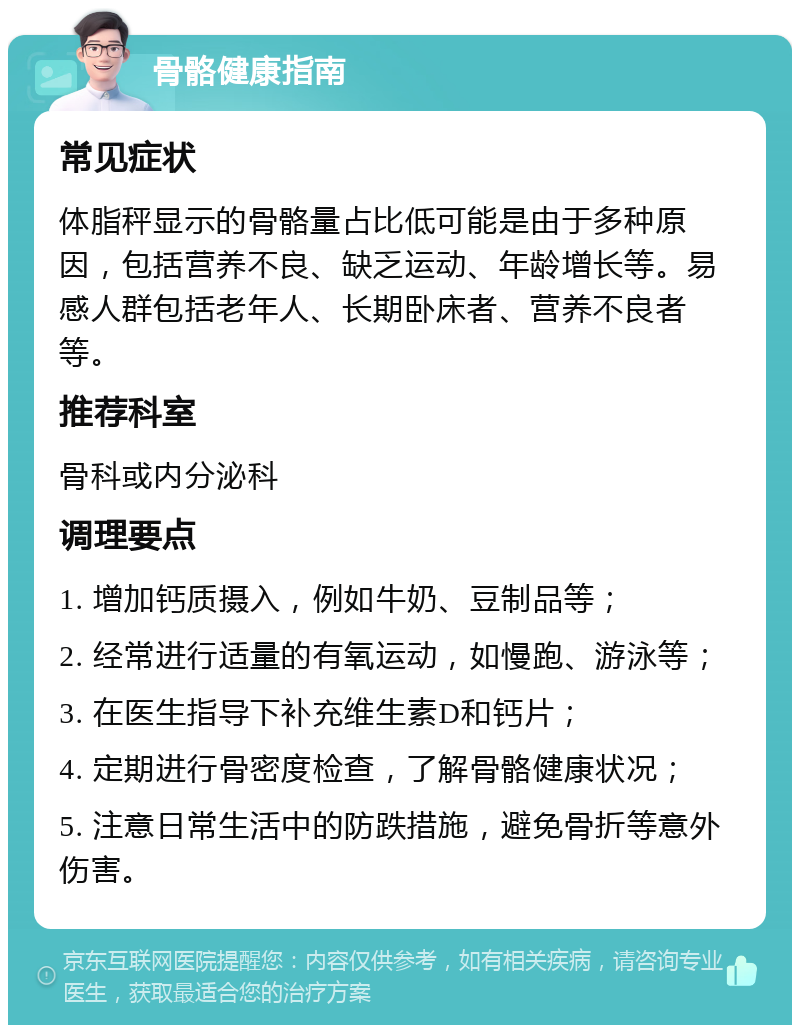 骨骼健康指南 常见症状 体脂秤显示的骨骼量占比低可能是由于多种原因，包括营养不良、缺乏运动、年龄增长等。易感人群包括老年人、长期卧床者、营养不良者等。 推荐科室 骨科或内分泌科 调理要点 1. 增加钙质摄入，例如牛奶、豆制品等； 2. 经常进行适量的有氧运动，如慢跑、游泳等； 3. 在医生指导下补充维生素D和钙片； 4. 定期进行骨密度检查，了解骨骼健康状况； 5. 注意日常生活中的防跌措施，避免骨折等意外伤害。