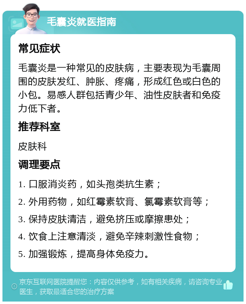 毛囊炎就医指南 常见症状 毛囊炎是一种常见的皮肤病，主要表现为毛囊周围的皮肤发红、肿胀、疼痛，形成红色或白色的小包。易感人群包括青少年、油性皮肤者和免疫力低下者。 推荐科室 皮肤科 调理要点 1. 口服消炎药，如头孢类抗生素； 2. 外用药物，如红霉素软膏、氯霉素软膏等； 3. 保持皮肤清洁，避免挤压或摩擦患处； 4. 饮食上注意清淡，避免辛辣刺激性食物； 5. 加强锻炼，提高身体免疫力。