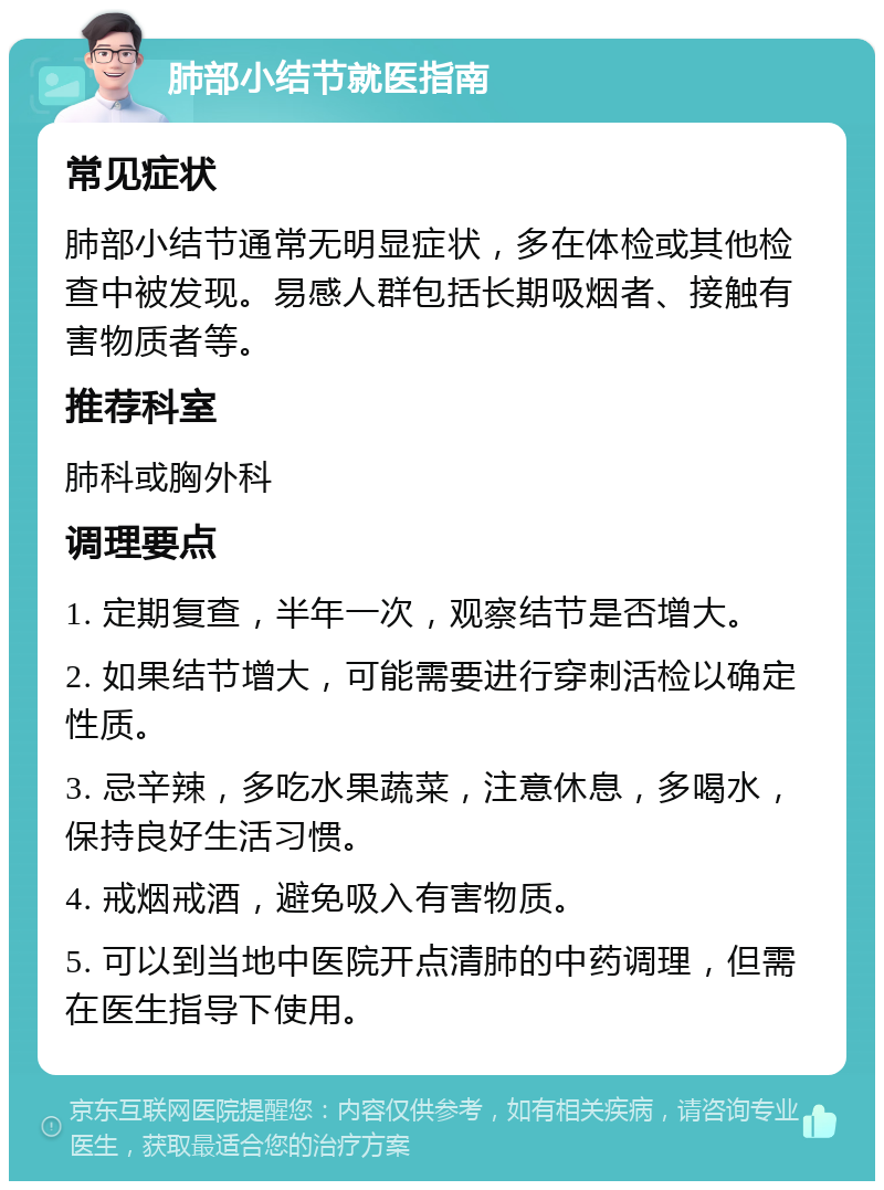 肺部小结节就医指南 常见症状 肺部小结节通常无明显症状，多在体检或其他检查中被发现。易感人群包括长期吸烟者、接触有害物质者等。 推荐科室 肺科或胸外科 调理要点 1. 定期复查，半年一次，观察结节是否增大。 2. 如果结节增大，可能需要进行穿刺活检以确定性质。 3. 忌辛辣，多吃水果蔬菜，注意休息，多喝水，保持良好生活习惯。 4. 戒烟戒酒，避免吸入有害物质。 5. 可以到当地中医院开点清肺的中药调理，但需在医生指导下使用。