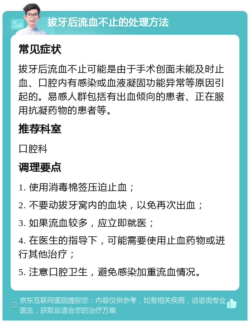 拔牙后流血不止的处理方法 常见症状 拔牙后流血不止可能是由于手术创面未能及时止血、口腔内有感染或血液凝固功能异常等原因引起的。易感人群包括有出血倾向的患者、正在服用抗凝药物的患者等。 推荐科室 口腔科 调理要点 1. 使用消毒棉签压迫止血； 2. 不要动拔牙窝内的血块，以免再次出血； 3. 如果流血较多，应立即就医； 4. 在医生的指导下，可能需要使用止血药物或进行其他治疗； 5. 注意口腔卫生，避免感染加重流血情况。