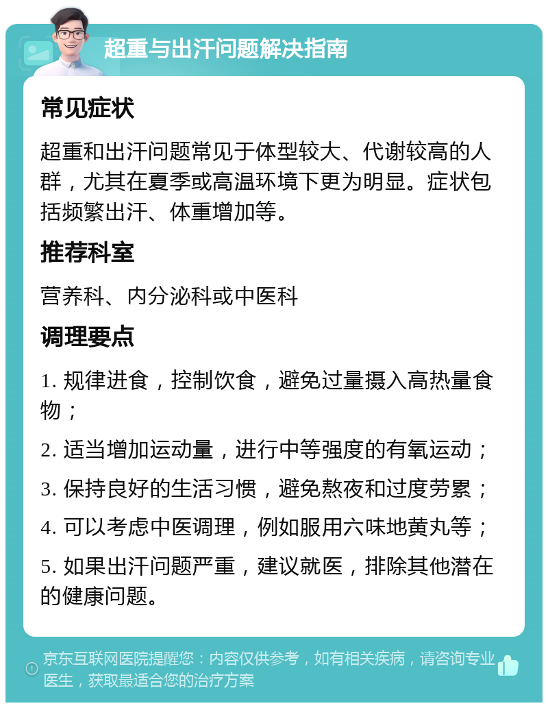 超重与出汗问题解决指南 常见症状 超重和出汗问题常见于体型较大、代谢较高的人群，尤其在夏季或高温环境下更为明显。症状包括频繁出汗、体重增加等。 推荐科室 营养科、内分泌科或中医科 调理要点 1. 规律进食，控制饮食，避免过量摄入高热量食物； 2. 适当增加运动量，进行中等强度的有氧运动； 3. 保持良好的生活习惯，避免熬夜和过度劳累； 4. 可以考虑中医调理，例如服用六味地黄丸等； 5. 如果出汗问题严重，建议就医，排除其他潜在的健康问题。